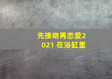 先接吻再恋爱2021 在浴缸里